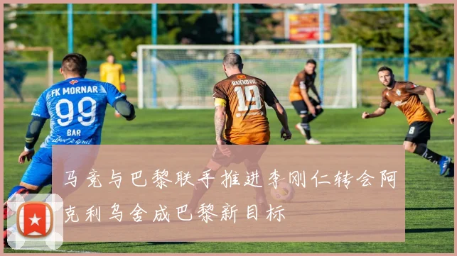 马竞与巴黎联手推进李刚仁转会阿克利乌舍成巴黎新目标