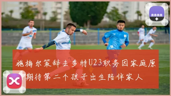 施梅尔策辞去多特U23职务因家庭原因期待第二个孩子出生陪伴家人