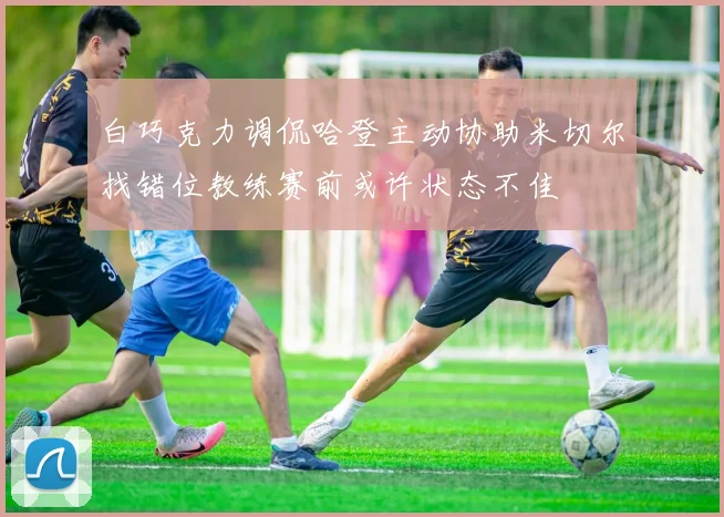 白巧克力调侃哈登主动协助米切尔找错位教练赛前或许状态不佳
