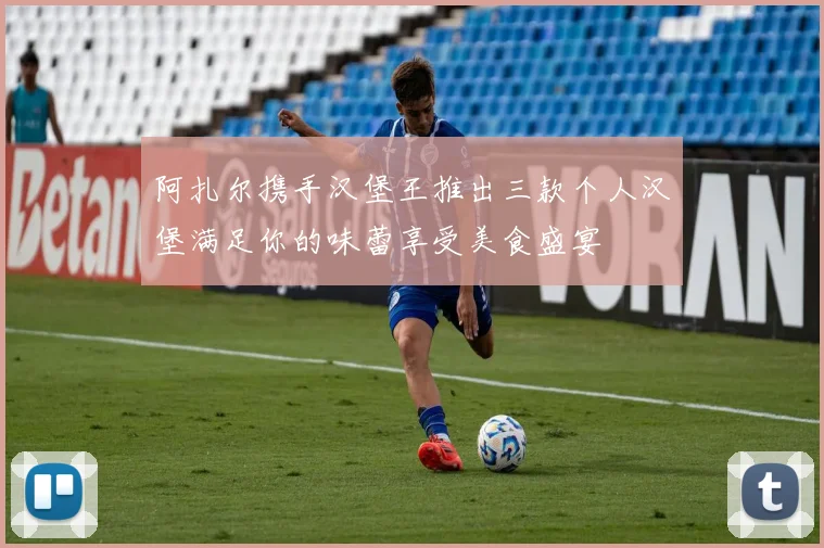 阿扎尔携手汉堡王推出三款个人汉堡满足你的味蕾享受美食盛宴