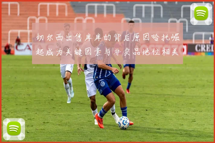 切尔西出售库库的背后原因哈托崛起成为关键因素与非卖品地位相关