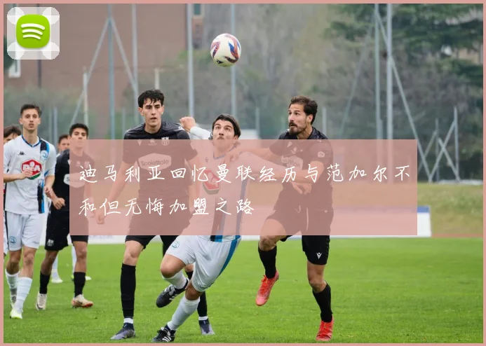迪马利亚回忆曼联经历与范加尔不和但无悔加盟之路