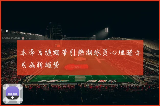 本泽马缠绷带引热潮球员心理暗示或成新趋势