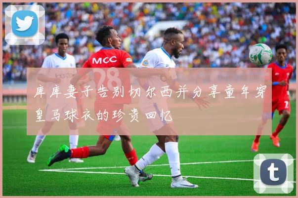 库库妻子告别切尔西并分享童年穿皇马球衣的珍贵回忆