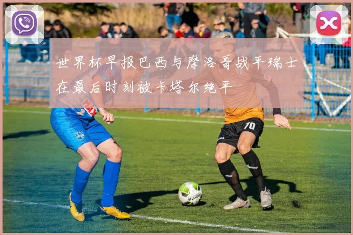 世界杯早报巴西与摩洛哥战平瑞士在最后时刻被卡塔尔绝平
