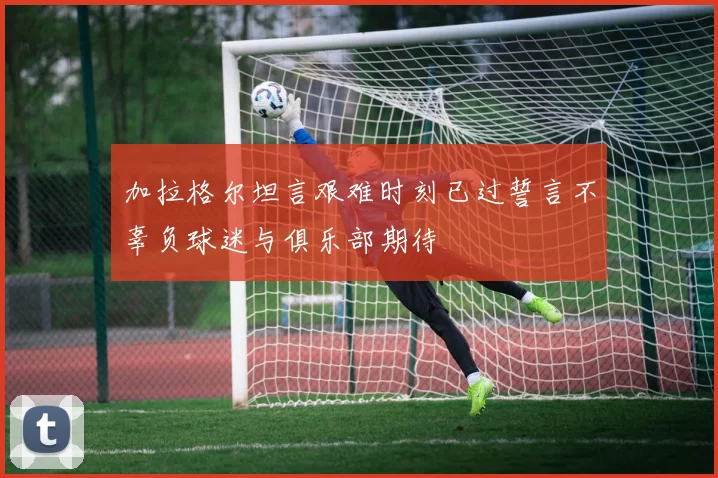 加拉格尔坦言艰难时刻已过誓言不辜负球迷与俱乐部期待