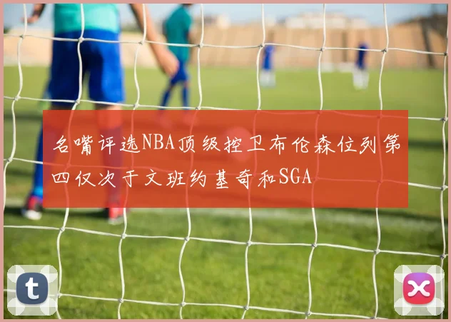 名嘴评选NBA顶级控卫布伦森位列第四仅次于文班约基奇和SGA