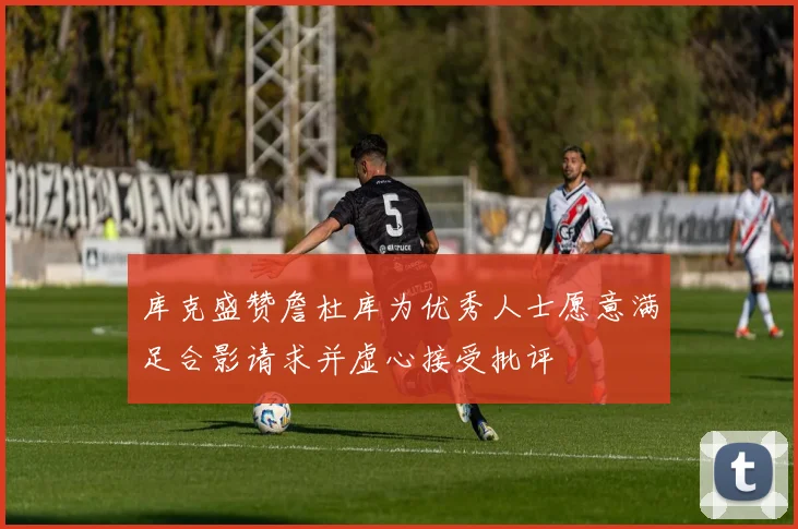 库克盛赞詹杜库为优秀人士愿意满足合影请求并虚心接受批评