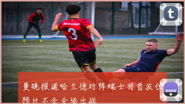 曼晚报道哈兰德对阵瑞士将首发但预计不会全场出战