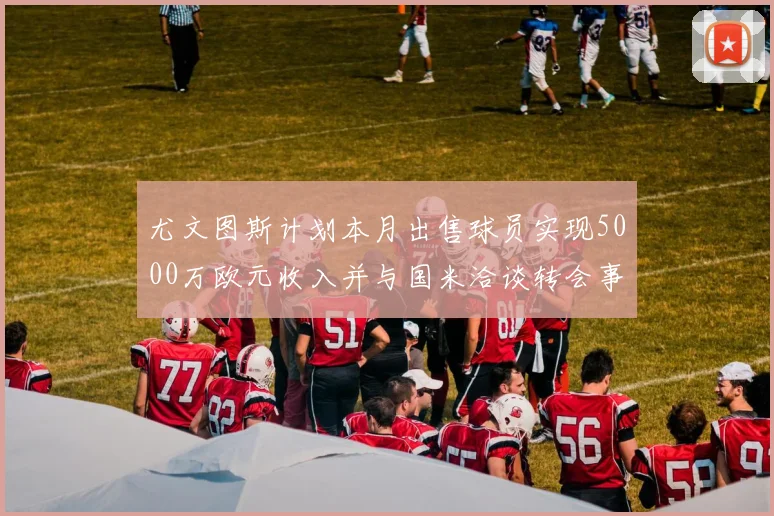 尤文图斯计划本月出售球员实现5000万欧元收入并与国米洽谈转会事宜