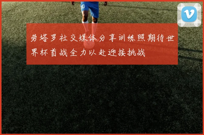 劳塔罗社交媒体分享训练照期待世界杯首战全力以赴迎接挑战