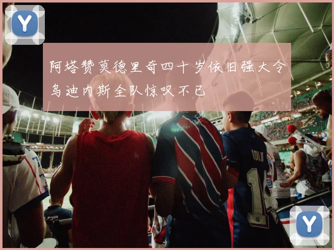 阿塔赞莫德里奇四十岁依旧强大令乌迪内斯全队惊叹不已