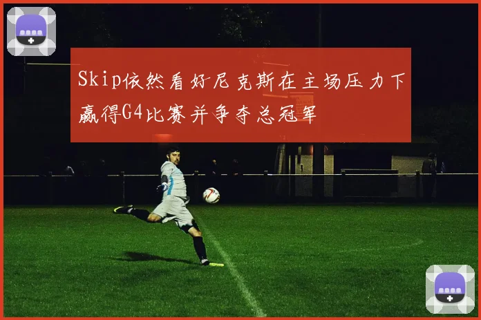 Skip依然看好尼克斯在主场压力下赢得G4比赛并争夺总冠军