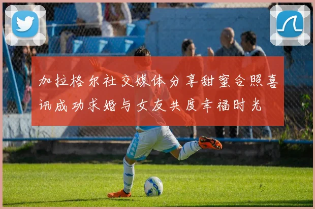 加拉格尔社交媒体分享甜蜜合照喜讯成功求婚与女友共度幸福时光