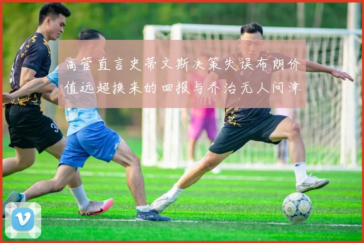 高管直言史蒂文斯决策失误布朗价值远超换来的回报与乔治无人问津