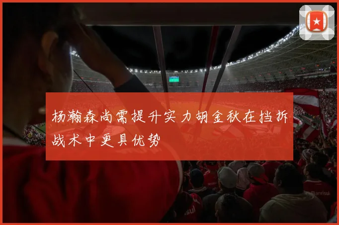 杨瀚森尚需提升实力胡金秋在挡拆战术中更具优势