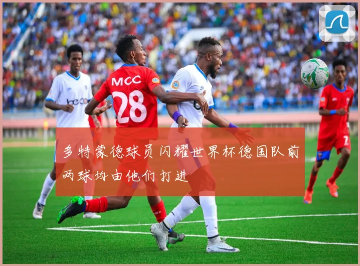 多特蒙德球员闪耀世界杯德国队前两球均由他们打进