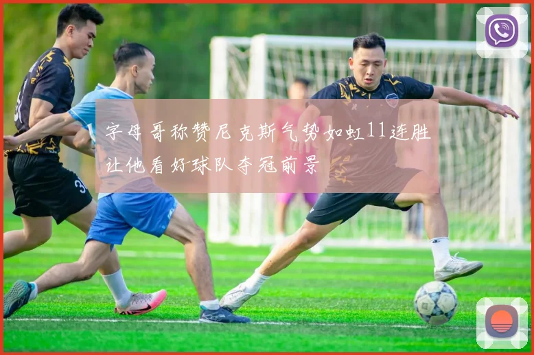 字母哥称赞尼克斯气势如虹11连胜让他看好球队夺冠前景