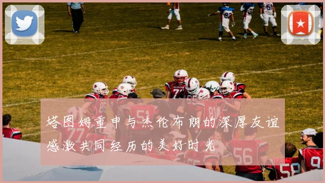 塔图姆重申与杰伦布朗的深厚友谊感激共同经历的美好时光